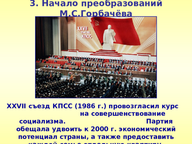 3. Начало преобразований М.С.Горбачёва XXVII съезд КПСС (1986 г.) провозгласил курс на совершенствование социализма. Партия обещала удвоить к 2000 г. экономический потенциал страны, а также предоставить каждой семье отдельную квартиру.