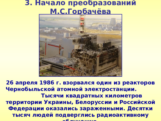 3. Начало преобразований М.С.Горбачёва 26 апреля 1986 г. взорвался один из реакторов Чернобыльской атомной электростанции. Тысячи квадратных километров территории Украины, Белоруссии и Российской Федерации оказались зараженными. Десятки тысяч людей подверглись радиоактивному облучению.