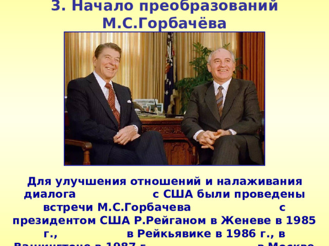 3. Начало преобразований М.С.Горбачёва Для улучшения отношений и налаживания диалога с США были проведены встречи М.С.Горбачева с президентом США Р.Рейганом в Женеве в 1985 г., в Рейкьявике в 1986 г., в Вашингтоне в 1987 г., в Москве в 1988 г.