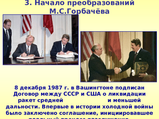 3. Начало преобразований М.С.Горбачёва 8 декабря 1987 г. в Вашингтоне подписан Договор между СССР и США о ликвидации ракет средней и меньшей дальности. Впервые в истории холодной войны было заключено соглашение, инициировавшее реальный процесс разоружения.