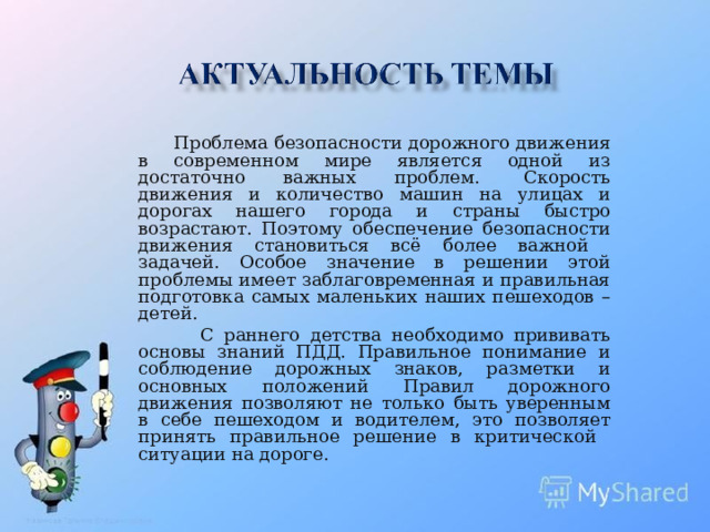 Проблема безопасности дорожного движения в современном мире является одной из достаточно важных проблем.  Скорость движения и количество машин на улицах и дорогах нашего города и страны быстро возрастают. Поэтому обеспечение безопасности движения становиться всё более важной задачей. Особое значение в решении этой проблемы имеет заблаговременная и правильная подготовка самых маленьких наших пешеходов – детей.  С раннего детства необходимо прививать основы знаний ПДД. Правильное понимание и соблюдение дорожных знаков, разметки и основных положений Правил дорожного движения позволяют не только быть уверенным в себе пешеходом и водителем, это позволяет принять правильное решение в критической ситуации на дороге.