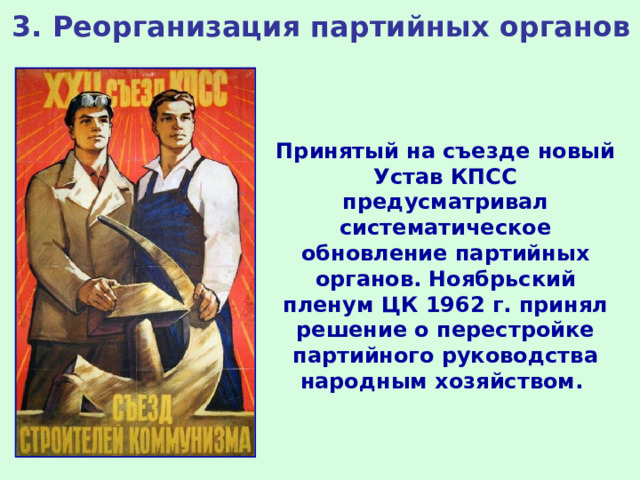 3. Реорганизация партийных органов Принятый на съезде новый Устав КПСС предусматривал систематическое обновление партийных органов. Ноябрьский пленум ЦК 1962 г. принял решение о перестройке партийного руководства народным хозяйством. 