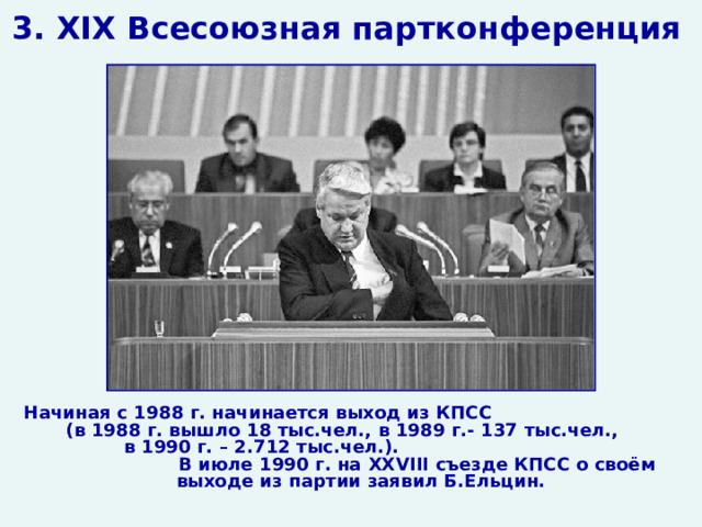 3. XIX Всесоюзная партконференция Начиная с 1988 г. начинается выход из КПСС (в 1988 г. вышло 18 тыс.чел., в 1989 г.- 137 тыс.чел., в 1990 г. – 2.712 тыс.чел.). В июле 1990 г. на XXVIII съезде КПСС о своём выходе из партии заявил Б.Ельцин.