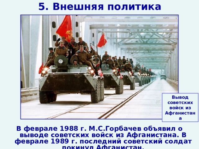 5. Внешняя политика Вывод советских войск из Афганистана В феврале 1988 г. М.С.Горбачев объявил о выводе советских войск из Афганистана. В феврале 1989 г. последний советский солдат покинул Афганистан.