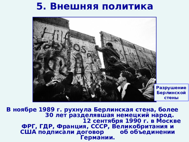 5. Внешняя политика Разрушение Берлинской стены В ноябре 1989 г. рухнула Берлинская стена, более 30 лет разделявшая немецкий народ. 12 сентября 1990 г. в Москве ФРГ, ГДР, Франция, СССР, Великобритания и США подписали договор об объединении Германии.