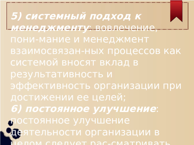 5) системный подход к менеджменту : вовлечение, пони-мание и менеджмент взаимосвязан-ных процессов как системой вносят вклад в результативность и эффективность организации при достижении ее целей; 6) постоянное улучшение : постоянное улучшение деятельности организации в целом следует рас-сматривать как ее неизменную цель;