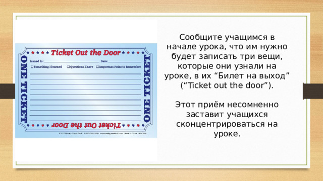 Сообщите учащимся в начале урока, что им нужно будет записать три вещи, которые они узнали на уроке, в их “Билет на выход” (“Ticket out the door”).   Этот приём несомненно заставит учащихся сконцентрироваться на уроке.