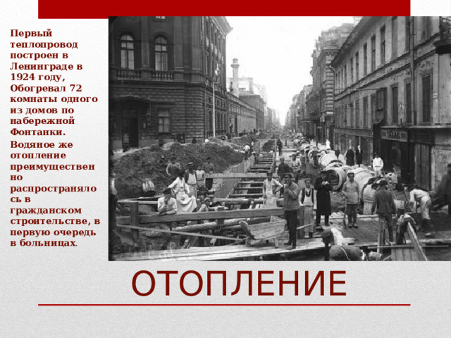 Первый теплопровод построен в Ленинграде в 1924 году, Обогревал 72 комнаты одного из домов по набережной Фонтанки. Водяное же отопление преимущественно распространялось в гражданском строительстве, в первую очередь в больницах . ВОДЯНОЕ ОТОПЛЕНИЕ