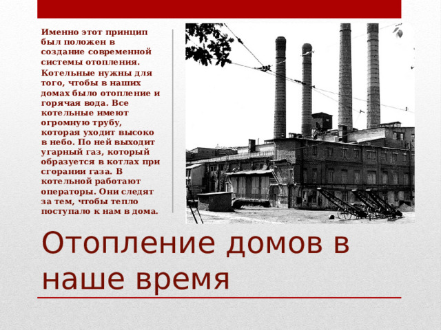 Именно этот принцип был положен в создание современной системы отопления. Котельные нужны для того, чтобы в наших домах было отопление и горячая вода. Все котельные имеют огромную трубу, которая уходит высоко в небо. По ней выходит угарный газ, который образуется в котлах при сгорании газа. В котельной работают операторы. Они следят за тем, чтобы тепло поступало к нам в дома. Отопление домов в наше время