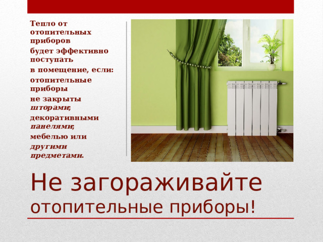 Тепло от отопительных приборов будет эффективно поступать в помещение, если: отопительные приборы не закрыты шторами ; декоративными панелями ; мебелью или другими предметами . Не загораживайте отопительные приборы!