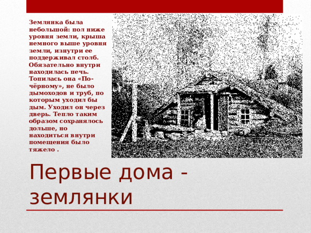 Землянка была небольшой: пол ниже уровня земли, крыша немного выше уровня земли, изнутри ее поддерживал столб. Обязательно внутри находилась печь. Топилась она «По-чёрному», не было дымоходов и труб, по которым уходил бы дым. Уходил он через дверь. Тепло таким образом сохранялось дольше, но находиться внутри помещения было тяжело . Первые дома - землянки