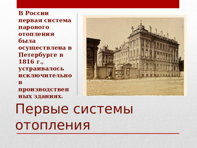 В России первая система парового отопления была осуществлена в Петербурге в 1816 г., устраивалось исключительно в производственных зданиях. Первые системы отопления