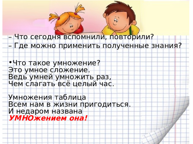 – Что сегодня вспомнили, повторили? – Где можно применить полученные знания?   Что такое умножение?  Это умное сложение.  Ведь умней умножить раз,  Чем слагать всё целый час.   Умножения таблица  Всем нам в жизни пригодиться.  И недаром названа  УМНОжением она!