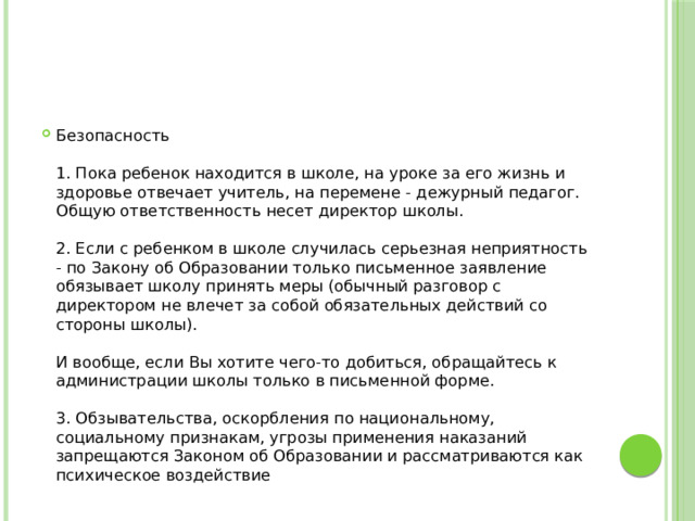 Безопасность   1. Пока ребенок находится в школе, на уроке за его жизнь и здоровье отвечает учитель, на перемене - дежурный педагог. Общую ответственность несет директор школы.   2. Если с ребенком в школе случилась серьезная неприятность - по Закону об Образовании только письменное заявление обязывает школу принять меры (обычный разговор с директором не влечет за собой обязательных действий со стороны школы).   И вообще, если Вы хотите чего-то добиться, обращайтесь к администрации школы только в письменной форме.   3. Обзывательства, оскорбления по национальному, социальному признакам, угрозы применения наказаний запрещаются Законом об Образовании и рассматриваются как психическое воздействие