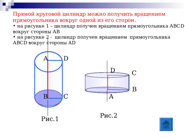 Прямой круговой цилиндр можно получить вращением прямоугольника вокруг одной из его сторон.  на рисунке 1 – цилиндр получен вращением прямоугольника АВС D вокруг стороны АВ  на рисунке 2 - цилиндр получен вращением прямоугольника АВС D вокруг стороны AD D А D С В А С В Рис.2 Рис.1