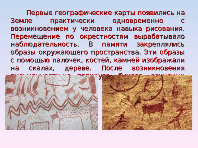 Первые географические карты появились на Земле практически одновременно с возникновением у человека навыка рисования. Перемещение по окрестностям вырабатывало наблюдательность. В памяти закреплялись образы окружающего пространства. Эти образы с помощью палочек, костей, камней изображали на скалах, дереве. После возникновения письменности-на папирусе, бумаге, глиняных табличках