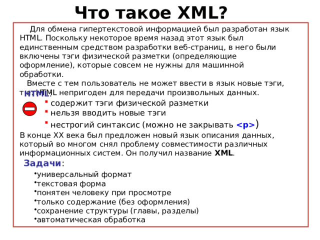 Что такое XML?  Для обмена гипертекстовой информацией был разработан язык HTML. Поскольку некоторое время назад этот язык был единственным средством разработки веб-страниц, в него были включены тэги физической разметки (определяющие оформление), которые совсем не нужны для машинной обработки.  Вместе с тем пользователь не может ввести в язык новые тэги, т.е. HTML непригоден для передачи произвольных данных. HTML : содержит тэги физической разметки нельзя вводить новые тэги нестрогий синтаксис (можно не закрывать  ) В конце XX века был предложен новый язык описания данных, который во многом снял проблему совместимости различных информационных систем. Он получил название XML . Задачи :