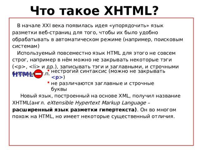 Что такое XHTML?  В начале XXI века появилась идея «упорядочить» язык разметки веб-страниц для того, чтобы их было удобно обрабатывать в автоматическом режиме (например, поисковым системам)  Используемый повсеместно язык HTML для этого не совсем строг, например в нём можно не закрывать некоторые тэги (,  и др.), записывать тэги и заглавными, и строчными буквами и т.п. нестрогий синтаксис (можно не закрывать  ) не различаются заглавные и строчные буквы HTML :  Новый язык, построенный на основе XML, получил название XHTML(англ. eXtensible Hypertext Markup Language – расширенный язык разметки гипертекста) .  Он во многом похож на HTML, но имеет некоторые существенный отличия.