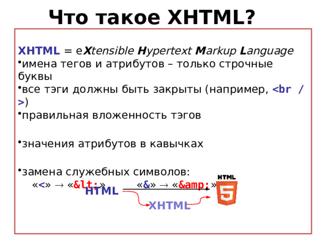 Что такое XHTML? XHTML = e X tensible H ypertext M arkup L anguage имена тегов и атрибутов – только строчные буквы все тэги должны быть закрыты (например,  ) правильная вложенность тэгов  значения атрибутов в кавычках  замена служебных символов:  «  »  « < » « & »  « & » HTML XHTML