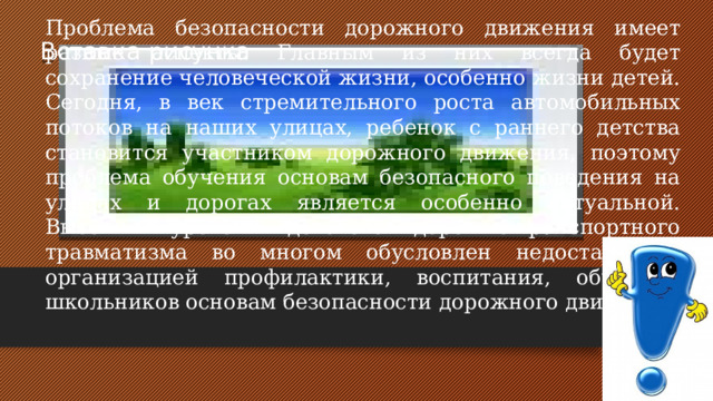 Проблема безопасности дорожного движения имеет разные аспекты. Главным из них всегда будет сохранение человеческой жизни, особенно жизни детей. Сегодня, в век стремительного роста автомобильных потоков на наших улицах, ребенок с раннего детства становится участником дорожного движения, поэтому проблема обучения основам безопасного поведения на улицах и дорогах является особенно актуальной. Высокий уровень детского дорожно-транспортного травматизма во многом обусловлен недостаточной организацией профилактики, воспитания, обучения школьников основам безопасности дорожного движения Вставка рисунка