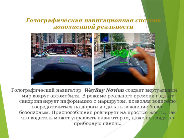 Голографическая навигационная система дополненной реальности   Голографический навигатор  WayRay Novion  создает виртуальный мир вокруг автомобиля. В режиме реального времени гаджет синхронизирует информацию с маршрутом, позволяя водителю сосредоточиться на дороге и сделать вождение более безопасным. Приспособление реагирует на простые жесты, так что водитель может управлять навигатором, даже не глядя на приборную панель.