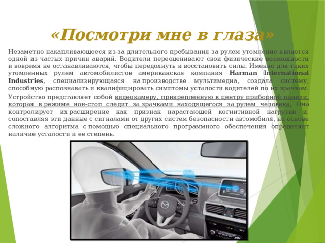 «Посмотри мне в глаза»     Незаметно накапливающееся из-за длительного пребывания за рулем утомление является одной из частых причин аварий. Водители переоценивают свои физические возможности и вовремя не останавливаются, чтобы передохнуть и восстановить силы. Именно для таких утомленных рулем автомобилистов американская компания Harman International Industries , специализирующаяся на производстве мультимедиа, создала систему, способную распознавать и квалифицировать симптомы усталости водителей по их зрачкам.   Устройство представляет собой видеокамеру, прикрепленную к центру приборной панели, которая в режиме нон-стоп следит за зрачками находящегося за рулем человека. Она контролирует их расширение как признак нарастающей когнитивной нагрузки и, сопоставляя эти данные с сигналами от других систем безопасности автомобиля, на основе сложного алгоритма с помощью специального программного обеспечения определяет наличие усталости и ее степень.