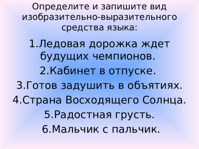 Определите и запишите вид изобразительно-выразительного средства языка: 1.Ледовая дорожка ждет будущих чемпионов. 2.Кабинет в отпуске. 3.Готов задушить в объятиях.  4.Страна Восходящего Солнца. 5.Радостная грусть.  6.Мальчик с пальчик.