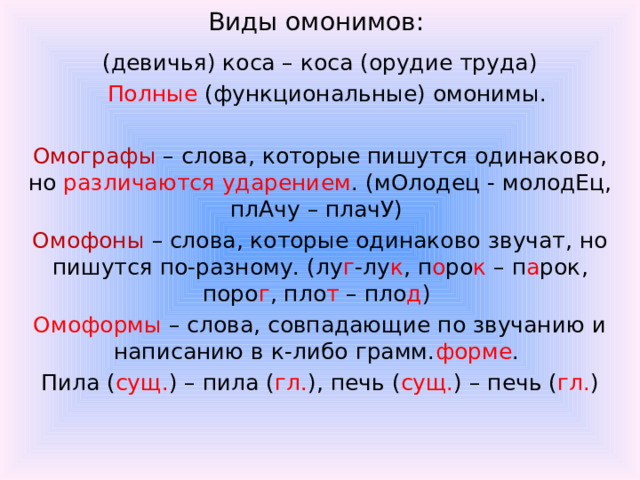 Виды омонимов:  (девичья) коса – коса (орудие труда)  Полные (функциональные) омонимы. Омографы – слова, которые пишутся одинаково, но различаются ударением . (мОлодец - молодЕц, плАчу – плачУ) Омофоны – слова, которые одинаково звучат, но пишутся по-разному. (лу г -лу к , п о ро к – п а рок, поро г , пло т – пло д ) Омоформы – слова, совпадающие по звучанию и написанию в к-либо грамм. форме . Пила ( сущ. ) – пила ( гл. ), печь ( сущ. ) – печь ( гл. )