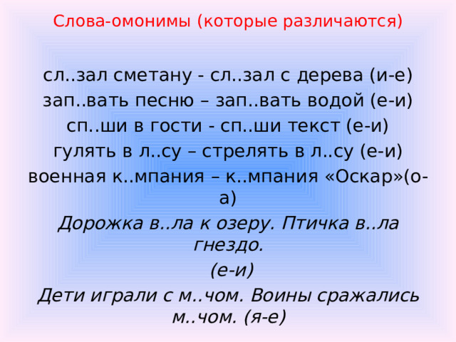 Слова-омонимы (которые различаются)  сл..зал сметану - сл..зал с дерева (и-е) зап..вать песню – зап..вать водой (е-и) сп..ши в гости - сп..ши текст (е-и) гулять в л..су – стрелять в л..су (е-и) военная к..мпания – к..мпания «Оскар»(о- а) Дорожка в..ла к озеру. Птичка в..ла гнездо.  (е-и) Дети играли с м..чом. Воины сражались м..чом. (я-е)