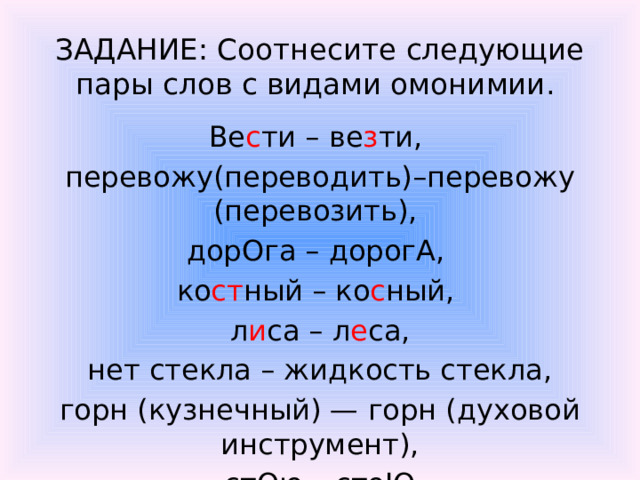 ЗАДАНИЕ: Соотнесите следующие пары слов с видами омонимии.  Ве с ти – ве з ти, перевожу(переводить)–перевожу (перевозить), дорОга – дорогА, ко ст ный – ко с ный, л и са – л е са,  нет стекла – жидкость стекла, горн (кузнечный) — горн (духовой инструмент),  стОю – стоЮ.