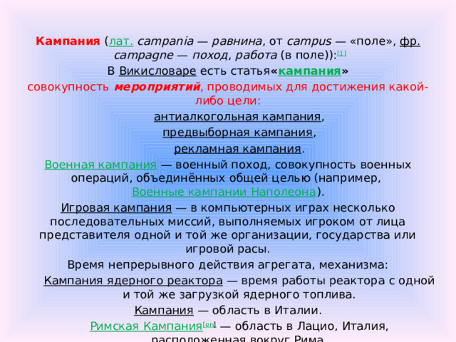 Кампания  ( лат.   campania  —  равнина , от  campus  — «поле»,  фр.   campagne  —  поход ,  работа  (в поле)): [1] В  Викисловаре  есть статья « кампания » совокупность мероприятий , проводимых для достижения какой-либо цели: антиалкогольная кампания , предвыборная кампания , рекламная кампания . Военная кампания  — военный поход, совокупность военных операций, объединённых общей целью (например,  Военные кампании Наполеона ). Игровая кампания  — в компьютерных играх несколько последовательных миссий, выполняемых игроком от лица представителя одной и той же организации, государства или игровой расы. Время непрерывного действия агрегата, механизма: Кампания ядерного реактора  — время работы реактора с одной и той же загрузкой ядерного топлива. Кампания  — область в Италии. Римская Кампания [ en ]  — область в Лацио, Италия, расположенная вокруг Рима. (377) Кампания  — астероид, открытый в 1893 году.