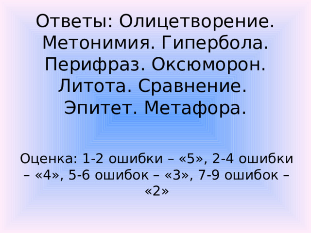 Ответы: Олицетворение. Метонимия. Гипербола. Перифраз. Оксюморон. Литота. Сравнение. Эпитет. Метафора. Оценка: 1-2 ошибки – «5», 2-4 ошибки – «4», 5-6 ошибок – «3», 7-9 ошибок – «2»