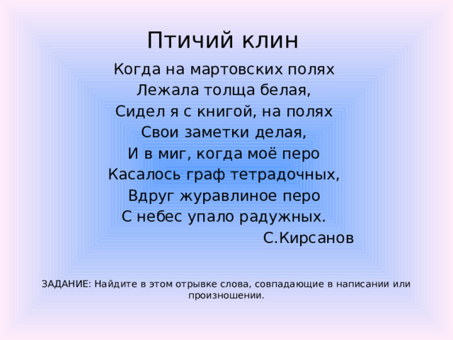 Птичий клин  Когда на мартовских полях Лежала толща белая, Сидел я с книгой, на полях Свои заметки делая, И в миг, когда моё перо Касалось граф тетрадочных, Вдруг журавлиное перо С небес упало радужных.  С.Кирсанов ЗАДАНИЕ: Найдите в этом отрывке слова, совпадающие в написании или произношении.