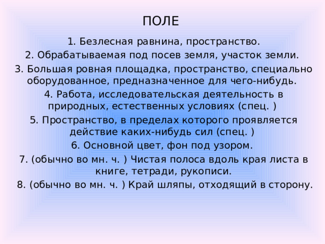 ПОЛЕ    1. Безлесная равнина, пространство. 2. Обрабатываемая под посев земля, участок земли. 3. Большая ровная площадка, пространство, специально оборудованное, предназначенное для чего-нибудь. 4. Работа, исследовательская деятельность в природных, естественных условиях (спец. ) 5. Пространство, в пределах которого проявляется действие каких-нибудь сил (спец. ) 6. Основной цвет, фон под узором. 7. (обычно во мн. ч. ) Чистая полоса вдоль края листа в книге, тетради, рукописи.  8. (обычно во мн. ч. ) Край шляпы, отходящий в сторону.