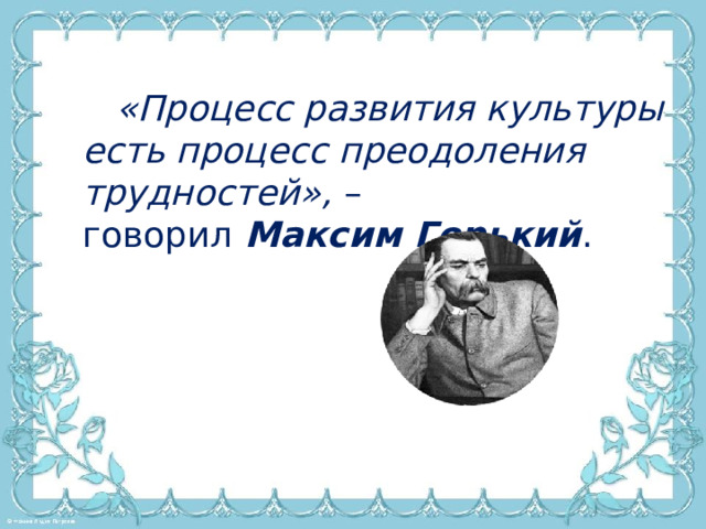 «Процесс развития культуры есть процесс преодоления трудностей»,  – говорил  Максим Горький .