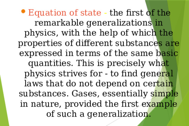 Equation of state - the first of the remarkable generalizations in physics, with the help of which the properties of different substances are expressed in terms of the same basic quantities. This is precisely what physics strives for - to find general laws that do not depend on certain substances. Gases, essentially simple in nature, provided the first example of such a generalization.
