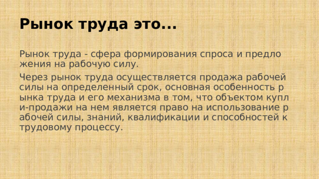 Рынок труда это... Рынок труда - сфера формирования спроса и предложения на рабочую силу. Через рынок труда осуществляется продажа рабочей силы на определенный срок, основная особенность рынка труда и его механизма в том, что объектом купли-продажи на нем является право на использование рабочей силы, знаний, квалификации и способностей к трудовому процессу.