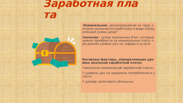 Заработная плата  Номинальная – вознаграждение за труд, которое назначается работнику в виде определенной суммы денег Р еальная – сумма жизненных благ, которые можно приобрести за номинальную плату при данном уровне цен на товары и услуги   Основные факторы, определяющие уровень реальной заработной платы: