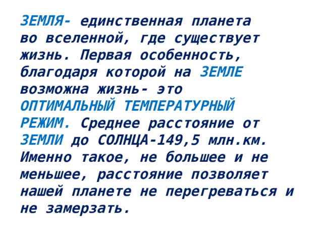 ЗЕМЛЯ- единственная планета  во вселенной, где существует  жизнь. Первая особенность,  благодаря которой на ЗЕМЛЕ  возможна жизнь- это  ОПТИМАЛЬНЫЙ ТЕМПЕРАТУРНЫЙ  РЕЖИМ. Среднее расстояние от  ЗЕМЛИ до СОЛНЦА-149,5 млн.км.  Именно такое, не большее и не меньшее, расстояние позволяет  нашей планете не перегреваться и  не замерзать.