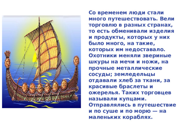 Со временем люди стали много путешествовать. Вели торговлю в разных странах, то есть обменивали изделия и продукты, которых у них было много, на такие, которых им недоставало. Охотники меняли звериные шкуры на мечи и ножи, на прочные металлические сосуды; земледельцы отдавали хлеб за ткани, за красивые браслеты и ожерелья. Таких торговцев называли купцами. Отправлялись в путешествие и по суше и по морю — на маленьких кораблях.