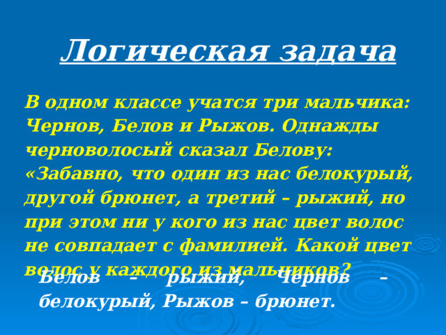 Логическая задача В одном классе учатся три мальчика: Чернов, Белов и Рыжов. Однажды черноволосый сказал Белову: «Забавно, что один из нас белокурый, другой брюнет, а третий – рыжий, но при этом ни у кого из нас цвет волос не совпадает с фамилией. Какой цвет волос у каждого из мальчиков?   Белов – рыжий, Чернов – белокурый, Рыжов – брюнет.