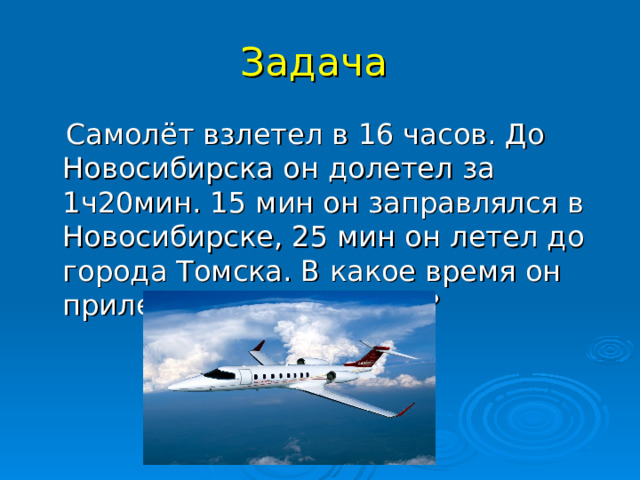 Задача  Самолёт взлетел в 16 часов. До Новосибирска он долетел за 1ч20мин. 15 мин он заправлялся в Новосибирске, 25 мин он летел до города Томска. В какое время он прилетит в город Томск?