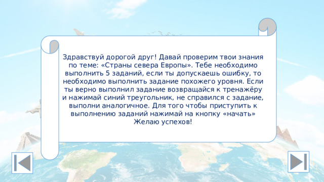 Здравствуй дорогой друг! Давай проверим твои знания по теме: «Страны севера Европы». Тебе необходимо выполнить 5 заданий, если ты допускаешь ошибку, то необходимо выполнить задание похожего уровня. Если ты верно выполнил задание возвращайся к тренажёру и нажимай синий треугольник, не справился с задание, выполни аналогичное. Для того чтобы приступить к выполнению заданий нажимай на кнопку «начать» Желаю успехов!