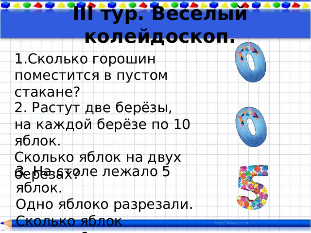 III тур. Веселый колейдоскоп. Сколько горошин поместится в пустом стакане? 2. Растут две берёзы, на каждой берёзе по 10 яблок. Сколько яблок на двух березах? 3. На столе лежало 5 яблок. Одно яблоко разрезали. Сколько яблок осталось?