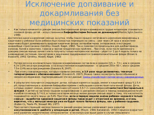 Исключение допаивание и докармливания без медицинских показаний Как только начинается докорм смесью,бактериальная флора кормившихся грудью младенцев становиться похожей флору детей – искусственников. бифидобактерии больше не доминируют( Mackie,Sghir,Gasrins 1999) Достаточно одного кормления смесью за сутки, чтобы пошел процесс негативного изменения микрофлоры в кишечнике у ребенка! Если ребенок был полностью переведен на смесь – уже через 24 часа в экосистеме кишечника будет доминировать вредная кишечная флора: энтеробактерии, энтерококки, клостридии, анаэробные стрептококки (Gerstley, Howell, Nagel, 1982). Так и появляются предпосылки для дисбактериоза, коликов, болей в животике, газиков и прочих младенческих проблем… При этом, если после временного докорма смесью малыш начнет опять получать только материнское молоко – уйдет от 2 до 4 недель только на возвращение состояния, при котором в кишечнике поддерживается граммоположительная флора (Brown & Bosworth, 1992; Gerstley, Howell, Nagel, 1982)