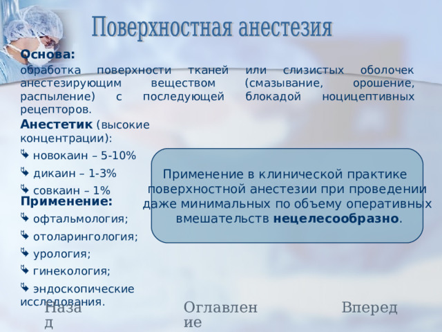 Основа:  обработка поверхности тканей или слизистых оболочек анестезирующим веществом (смазывание, орошение, распыление) с последующей блокадой ноцицептивных рецепторов. Анестетик (высокие концентрации):  новокаин – 5-10%  дикаин – 1-3%  совкаин – 1% Применение в клинической практике поверхностной анестезии при проведении даже минимальных по объему оперативных  вмешательств нецелесообразно . Применение:  офтальмология;  отоларингология;  урология;  гинекология;  эндоскопические исследования. Назад Оглавление Вперед