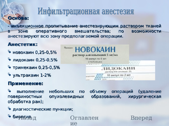 Основа: - инъекционное пропитывание анестезирующим раствором тканей в зоне оперативного вмешательства; по возможности анестезируют всю зону предполагаемой операции. Анестетик:  новокаин 0,25-0,5%  лидокаин 0,25-0,5%  тримекаин 0,25-0,5%  ультракаин 1-2% Применение:  выполнение небольших по объему операций (удаление поверхностных опухолевидных образований, хирургическая обработка ран);  диагностические пункции;  биопсия. Назад Вперед Оглавление