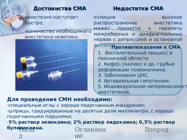 Достоинства СМА -анестезия наступает быстро; -количество необходимого анестетика невелико. Недостатки СМА излишне высокое распространение анестетика может привести к параличу межреберных и диафрагмальных нервов с депрессией и остановкой дыхания.  Противопоказания к СМА Воспалительный процесс в поясничной области. 2. Кифоз, сколиоз и др. грубые деформации позвоночника. 3. Заболевания ЦНС. 4. Артериальная гипотензия. 5. Индивидуальная непереносимость анестетиков. Для проведения СМН необходимо: специальные иглы с хорошо подогнанным мандреном; шприцы, градуированные на десятые доли миллилитра, с хорошо подогнанными поршнями; 5% раствор новокаина; 2% раствор лидокаина; 0,5% раствор бупивакаина. Назад Вперед Оглавление