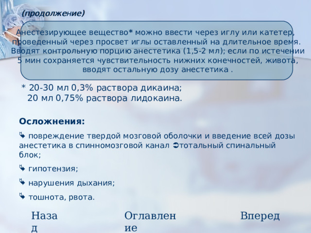 (продолжение) Анестезирующее вещество * можно ввести через иглу или катетер, проведенный через просвет иглы оставленный на длительное время.  Вводят контрольную порцию анестетика (1,5-2 мл); если по истечении  5 мин сохраняется чувствительность нижних конечностей, живота,  вводят остальную дозу анестетика .  * 20-30 мл 0,3% раствора дикаина;  20 мл 0,75% раствора лидокаина. Осложнения:  повреждение твердой мозговой оболочки и введение всей дозы анестетика в спинномозговой канал  тотальный спинальный блок;  гипотензия;  нарушения дыхания;  тошнота, рвота. Назад Вперед Оглавление