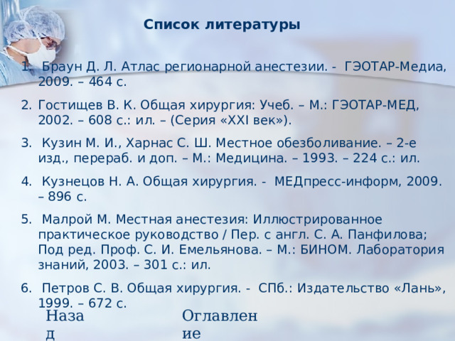 Список литературы  Браун Д. Л. Атлас регионарной анестезии. - ГЭОТАР-Медиа, 2009. – 464 с. Гостищев В. К. Общая хирургия: Учеб. – М.: ГЭОТАР-МЕД, 2002. – 608 с.: ил. – (Серия « XXI век»).  Кузин М. И., Харнас С. Ш. Местное обезболивание. – 2-е изд., перераб. и доп. – М.: Медицина. – 1993. – 224 с.: ил.  Кузнецов Н. А. Общая хирургия. - МЕДпресс-информ, 2009. – 896 с.  Малрой М. Местная анестезия: Иллюстрированное практическое руководство / Пер. с англ. С. А. Панфилова; Под ред. Проф. С. И. Емельянова. – М.: БИНОМ. Лаборатория знаний, 2003. – 301 с.: ил.  Петров С. В. Общая хирургия. - СПб.: Издательство «Лань», 1999. – 672 с. Назад Оглавление